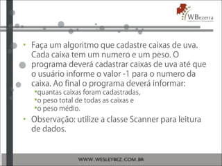 • Faça um algoritmo que cadastre caixas de uva.
Cada caixa tem um numero e um peso. O
programa deverá cadastrar caixas de uva até que
o usuário informe o valor -1 para o numero da
caixa. Ao final o programa deverá informar:
quantas caixas foram cadastradas,
o peso total de todas as caixas e
o peso médio.
• Observação: utilize a classe Scanner para leitura
de dados.
 