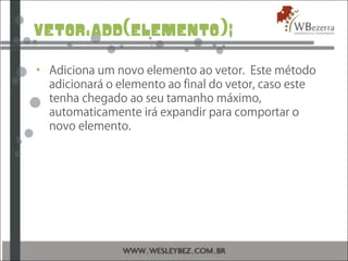 vetor.add(elemento);
• Adiciona um novo elemento ao vetor. Este método
adicionará o elemento ao final do vetor, caso este
tenha chegado ao seu tamanho máximo,
automaticamente irá expandir para comportar o
novo elemento.
 
