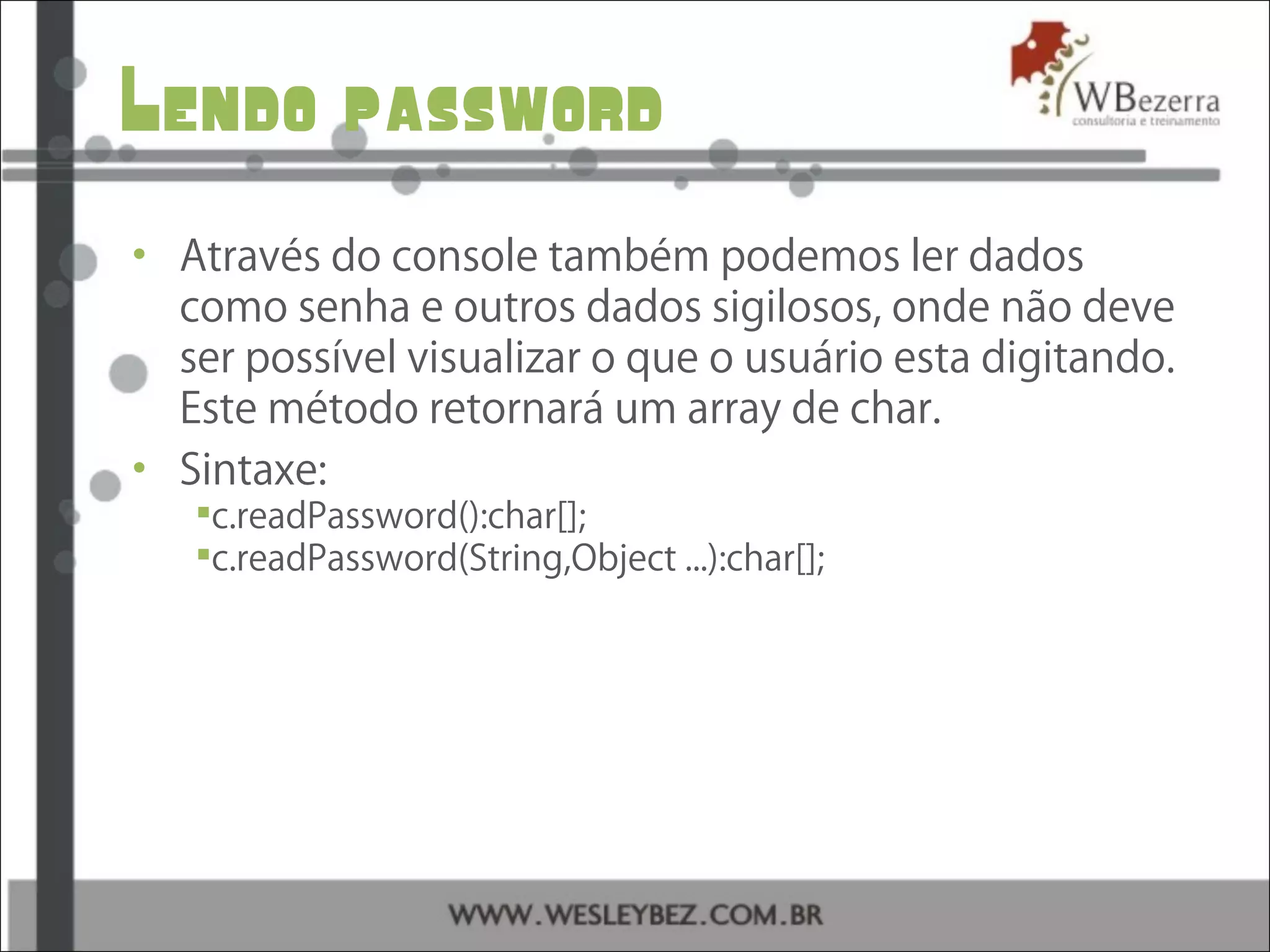 Lendo password
• Através do console também podemos ler dados
como senha e outros dados sigilosos, onde não deve
ser possível visualizar o que o usuário esta digitando.
Este método retornará um array de char.
• Sintaxe:
c.readPassword():char[];
c.readPassword(String,Object ...):char[];
 