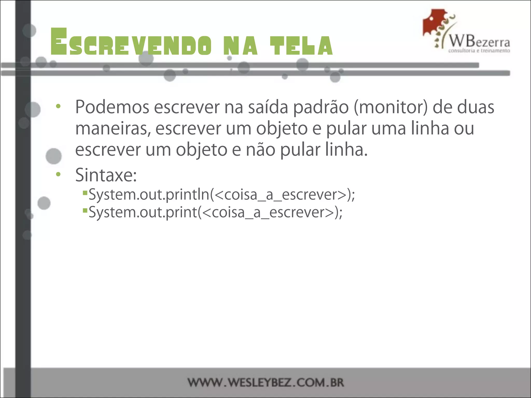 Escrevendo na tela
• Podemos escrever na saída padrão (monitor) de duas
maneiras, escrever um objeto e pular uma linha ou
escrever um objeto e não pular linha.
• Sintaxe:
System.out.println(<coisa_a_escrever>);
System.out.print(<coisa_a_escrever>);
 