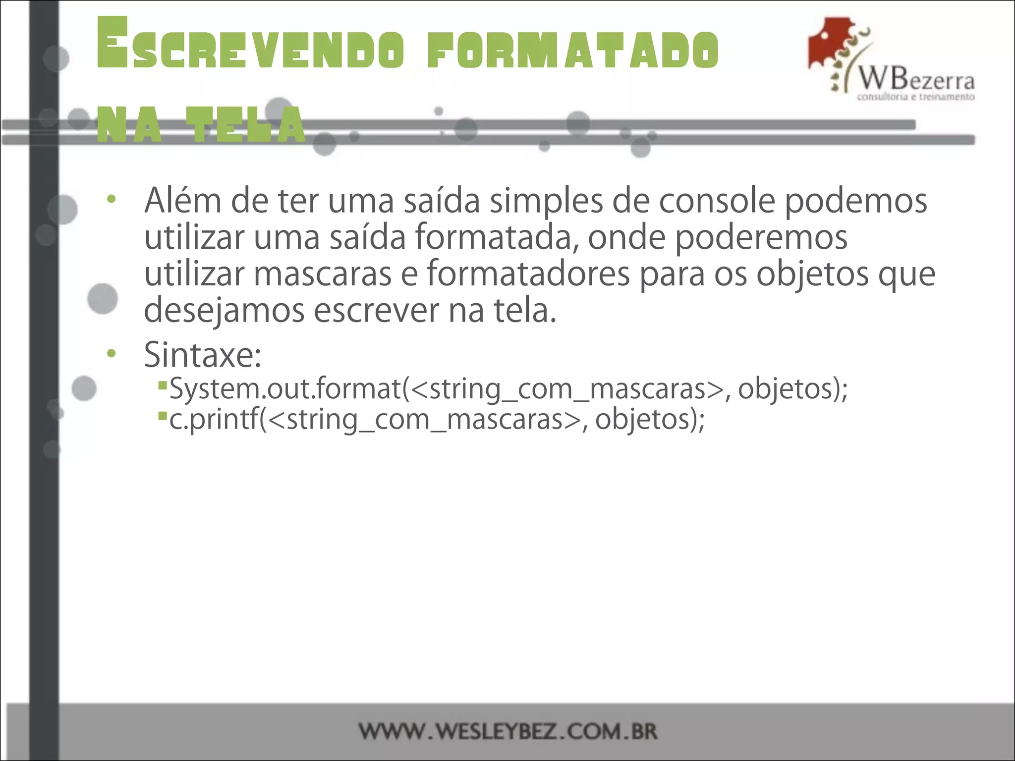 Escrevendo formatado
na tela
• Além de ter uma saída simples de console podemos
utilizar uma saída formatada, onde poderemos
utilizar mascaras e formatadores para os objetos que
desejamos escrever na tela.
• Sintaxe:
System.out.format(<string_com_mascaras>, objetos);
c.printf(<string_com_mascaras>, objetos);
 