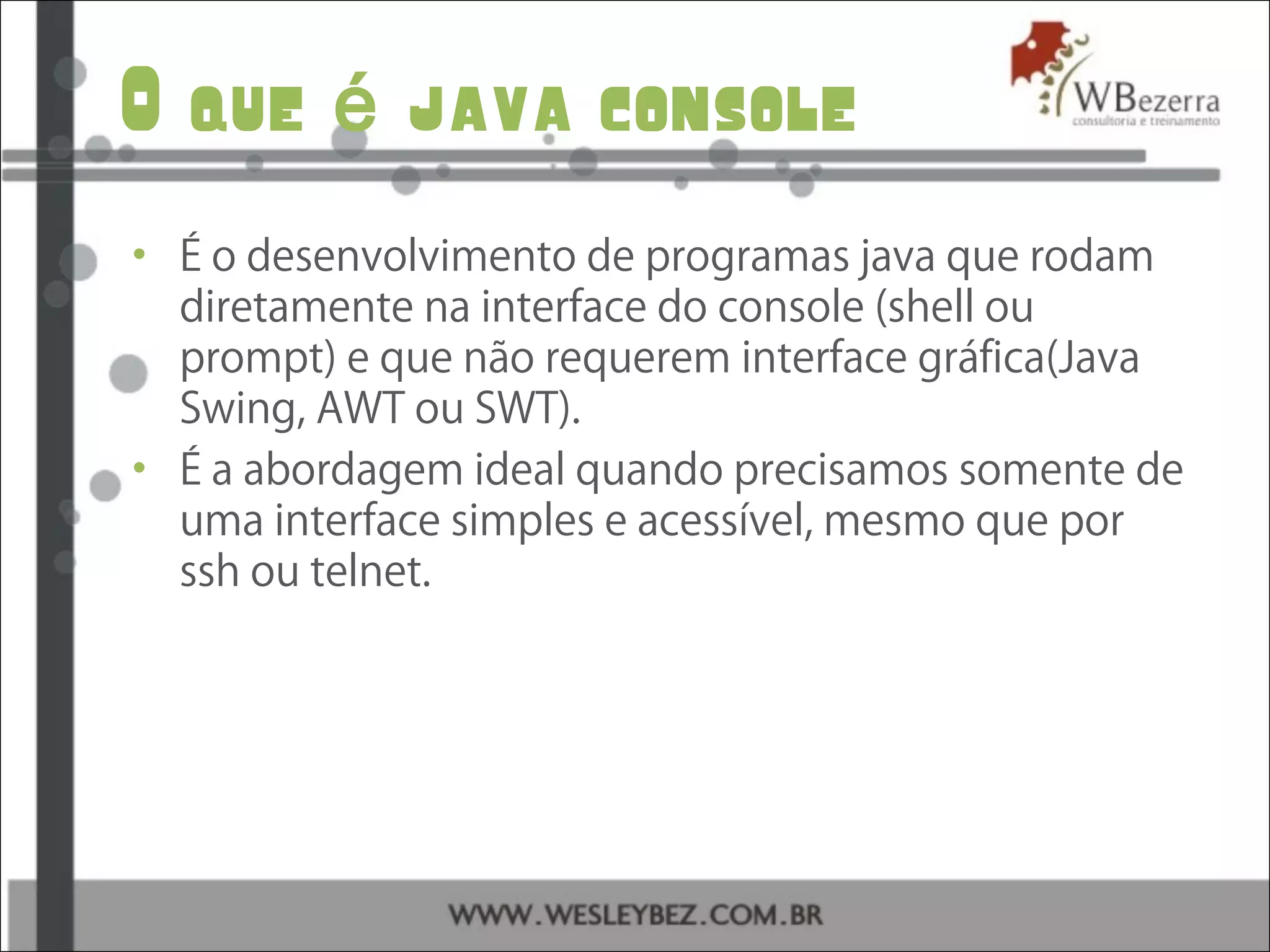 O que java consoleé
• É o desenvolvimento de programas java que rodam
diretamente na interface do console (shell ou
prompt) e que não requerem interface gráfica(Java
Swing, AWT ou SWT).
• É a abordagem ideal quando precisamos somente de
uma interface simples e acessível, mesmo que por
ssh ou telnet.
 