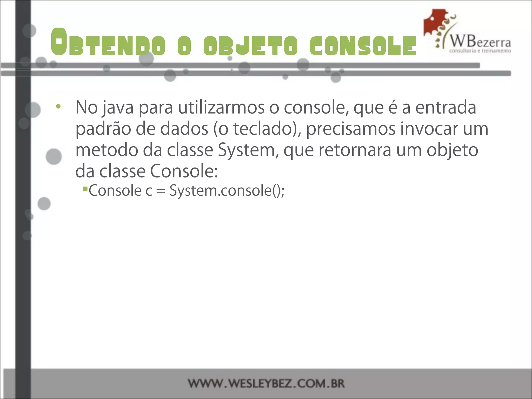 Obtendo o objeto console
• No java para utilizarmos o console, que é a entrada
padrão de dados (o teclado), precisamos invocar um
metodo da classe System, que retornara um objeto
da classe Console:
Console c = System.console();
 