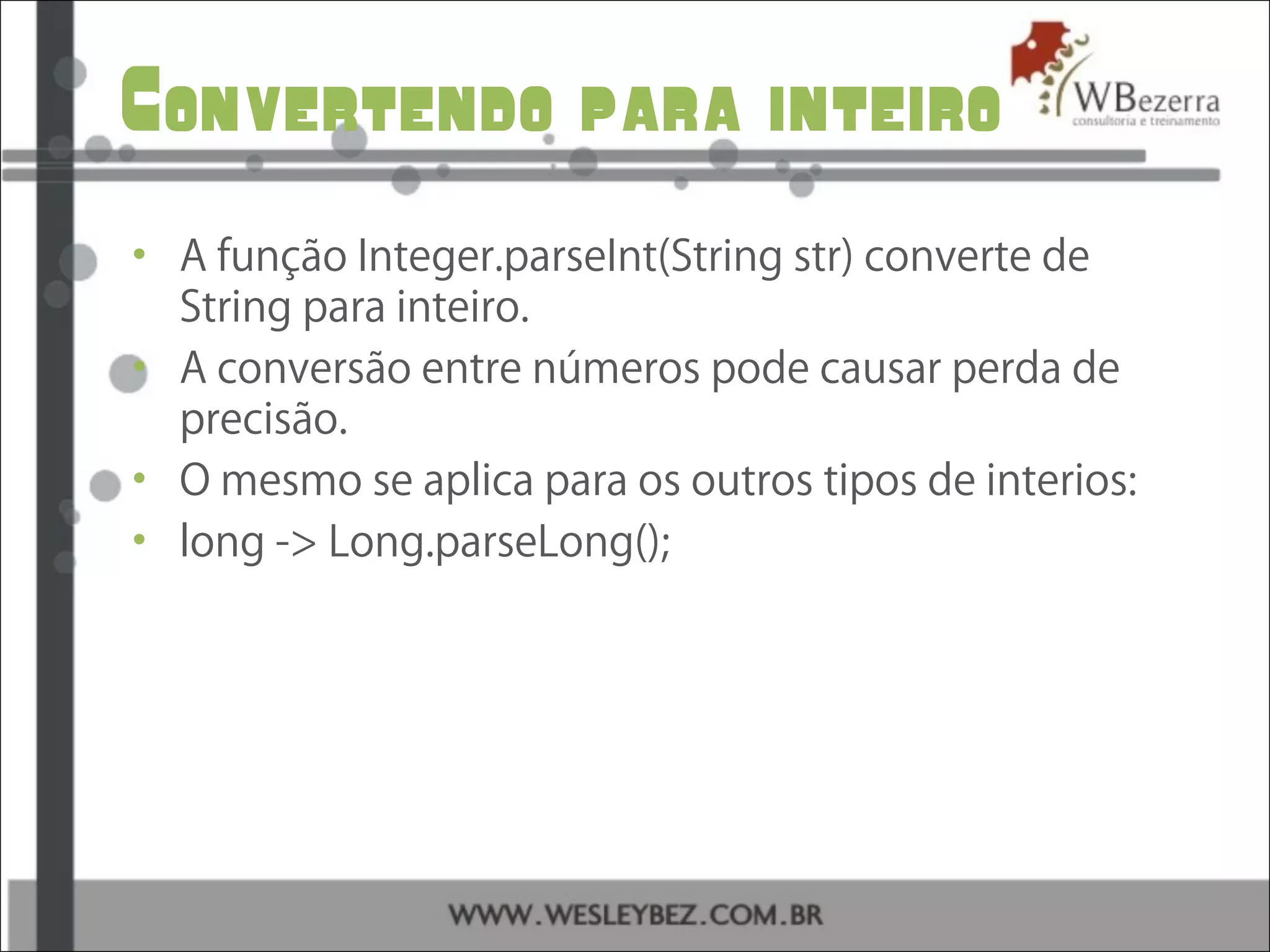 Convertendo para inteiro
• A função Integer.parseInt(String str) converte de
String para inteiro.
• A conversão entre números pode causar perda de
precisão.
• O mesmo se aplica para os outros tipos de interios:
• long -> Long.parseLong();
 