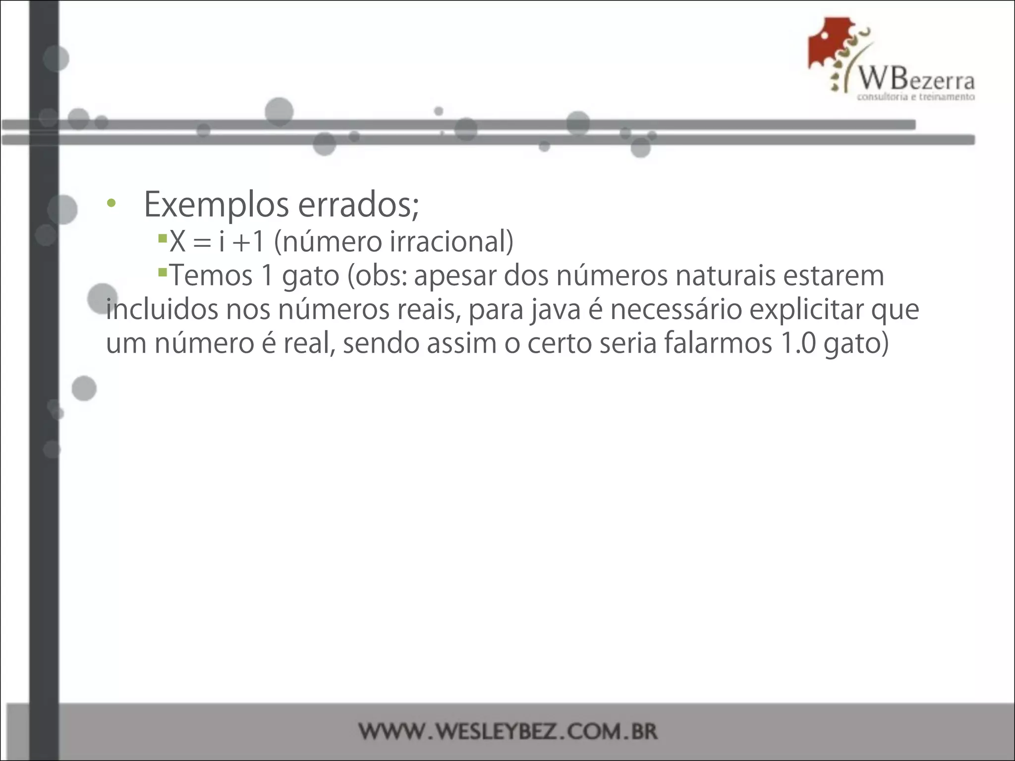 • Exemplos errados;
X = i +1 (número irracional)
Temos 1 gato (obs: apesar dos números naturais estarem
incluidos nos números reais, para java é necessário explicitar que
um número é real, sendo assim o certo seria falarmos 1.0 gato)
 