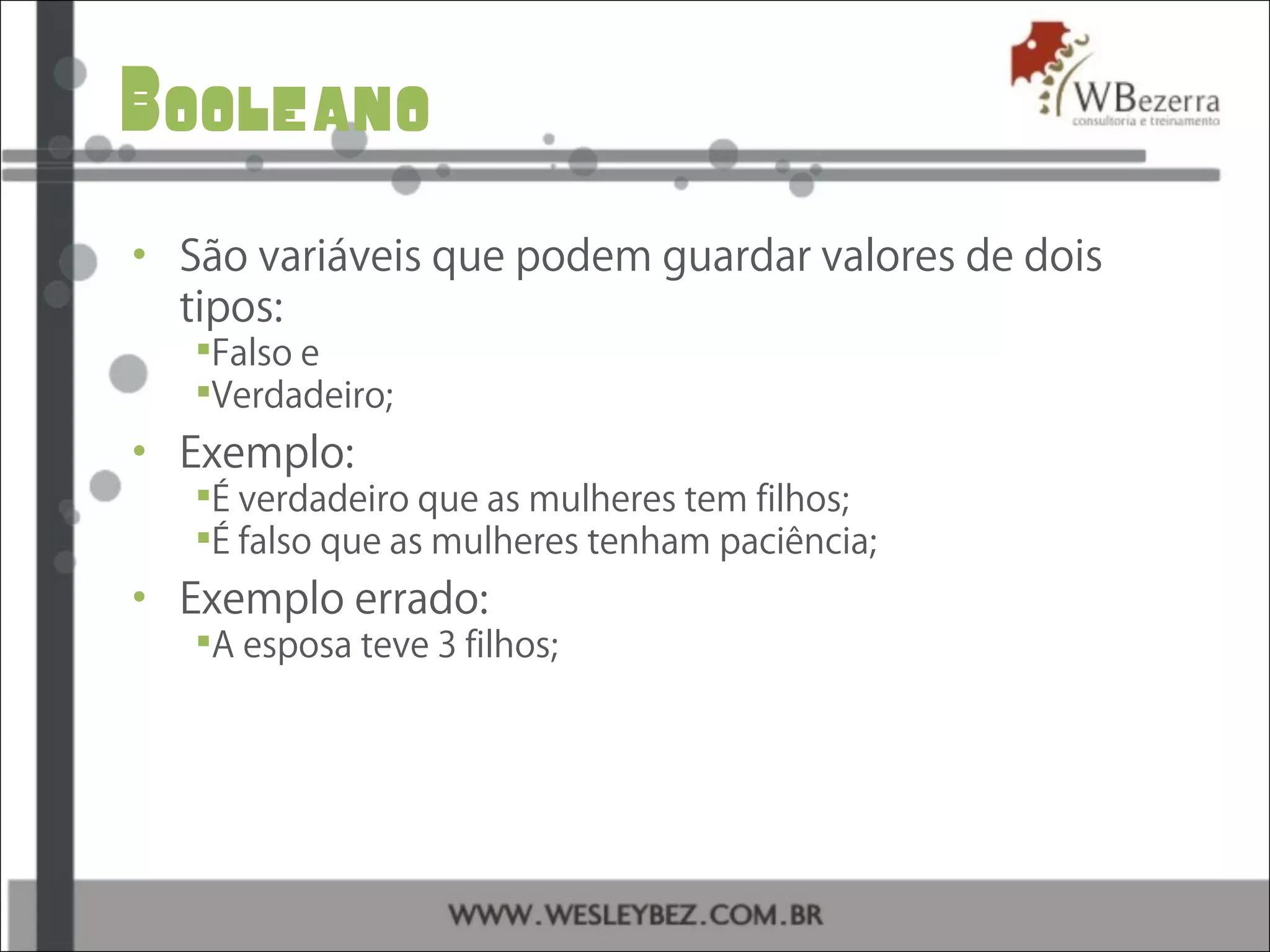 Booleano
• São variáveis que podem guardar valores de dois
tipos:
Falso e
Verdadeiro;
• Exemplo:
É verdadeiro que as mulheres tem filhos;
É falso que as mulheres tenham paciência;
• Exemplo errado:
A esposa teve 3 filhos;
 