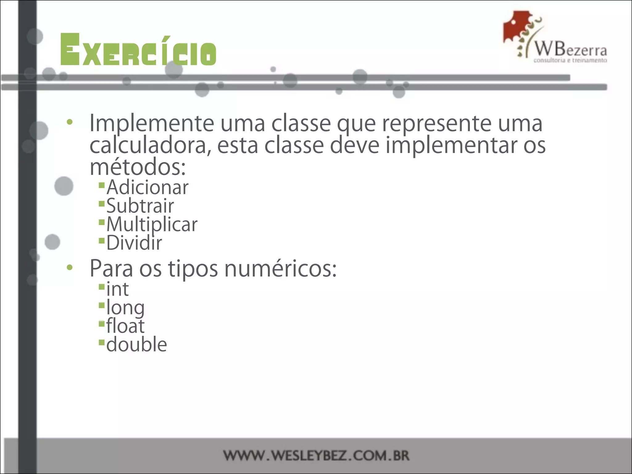 Exerc cioí
• Implemente uma classe que represente uma
calculadora, esta classe deve implementar os
métodos:
Adicionar
Subtrair
Multiplicar
Dividir
• Para os tipos numéricos:
int
long
float
double
 