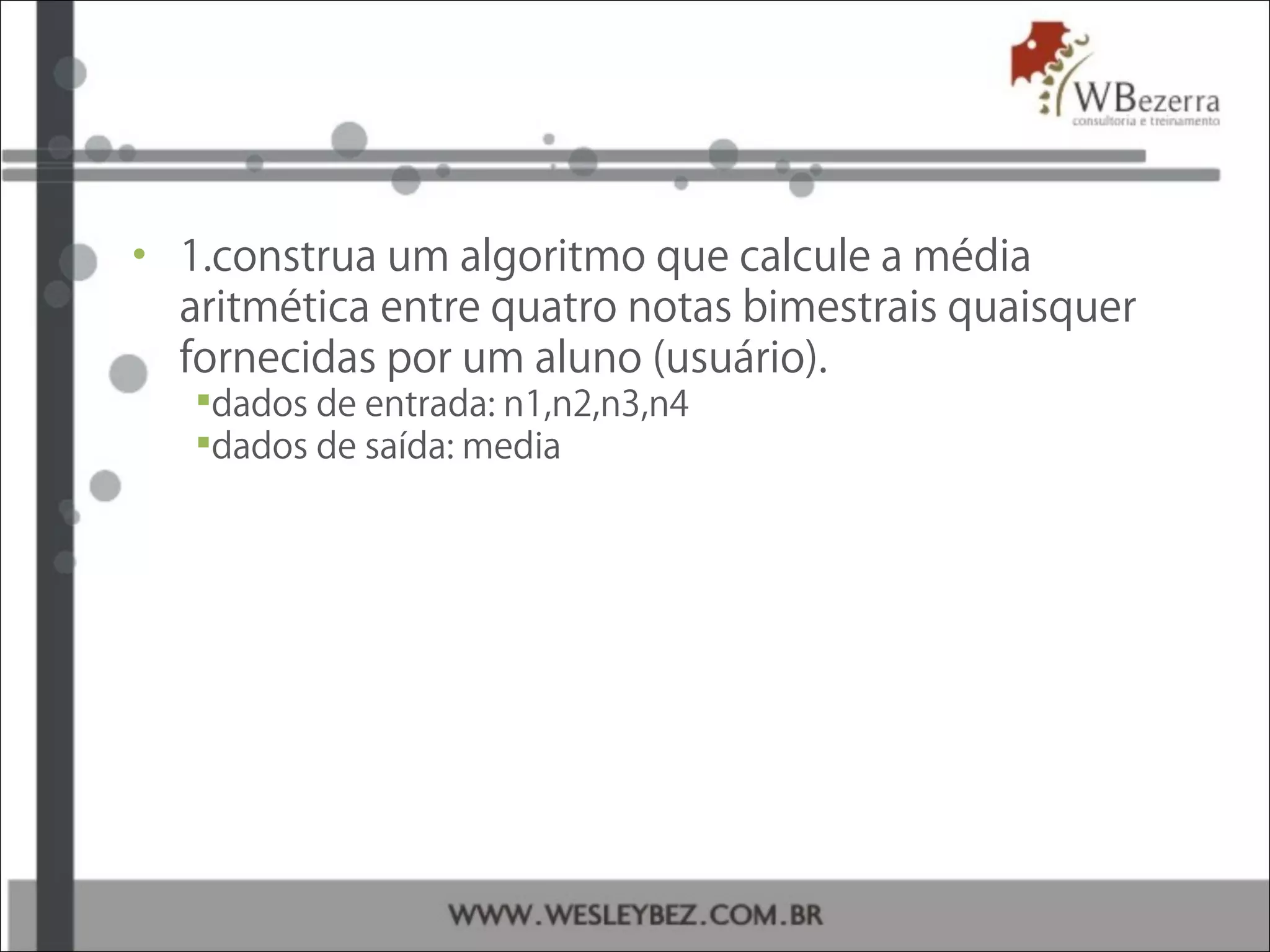 • 1.construa um algoritmo que calcule a média
aritmética entre quatro notas bimestrais quaisquer
fornecidas por um aluno (usuário).
dados de entrada: n1,n2,n3,n4
dados de saída: media
 