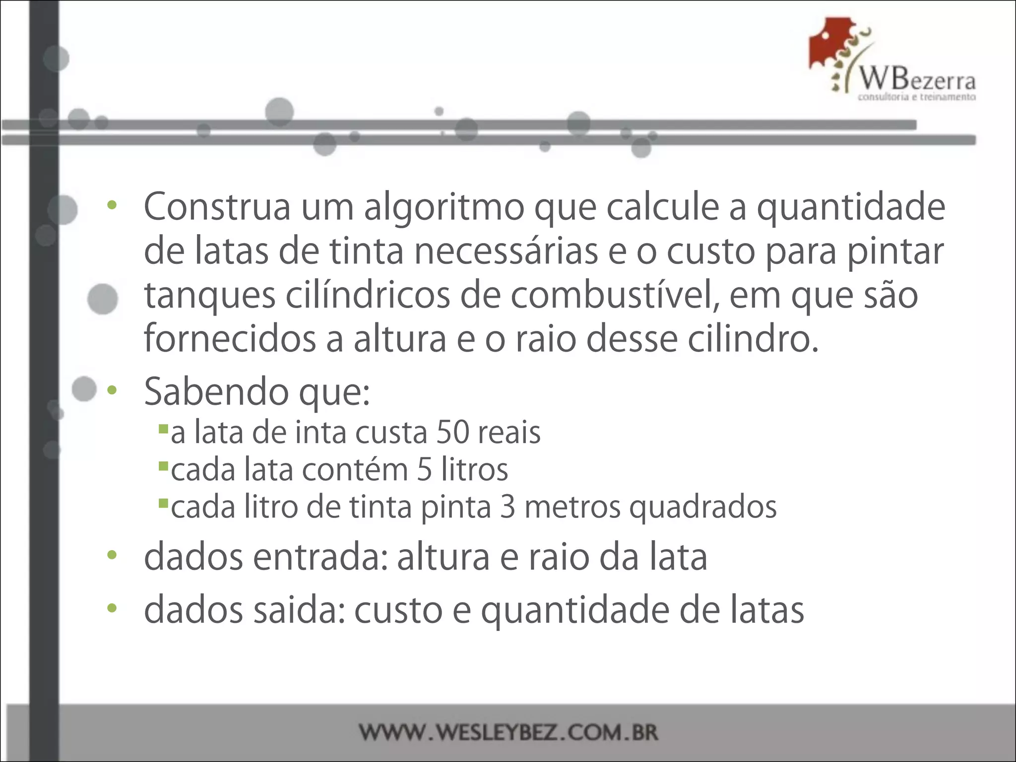 • Construa um algoritmo que calcule a quantidade
de latas de tinta necessárias e o custo para pintar
tanques cilíndricos de combustível, em que são
fornecidos a altura e o raio desse cilindro.
• Sabendo que:
a lata de inta custa 50 reais
cada lata contém 5 litros
cada litro de tinta pinta 3 metros quadrados
• dados entrada: altura e raio da lata
• dados saida: custo e quantidade de latas
 