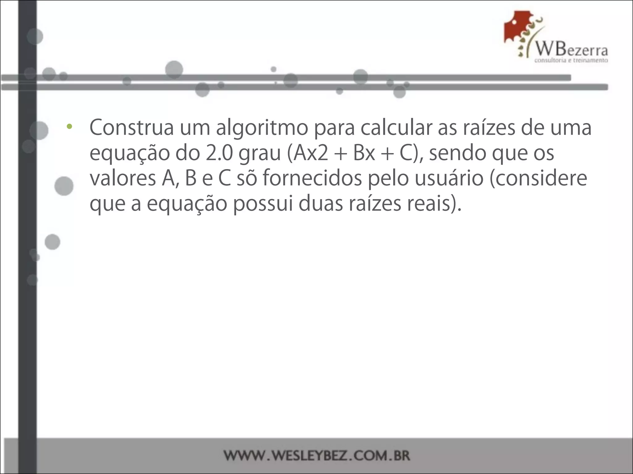 • Construa um algoritmo para calcular as raízes de uma
equação do 2.0 grau (Ax2 + Bx + C), sendo que os
valores A, B e C sõ fornecidos pelo usuário (considere
que a equação possui duas raízes reais).
 