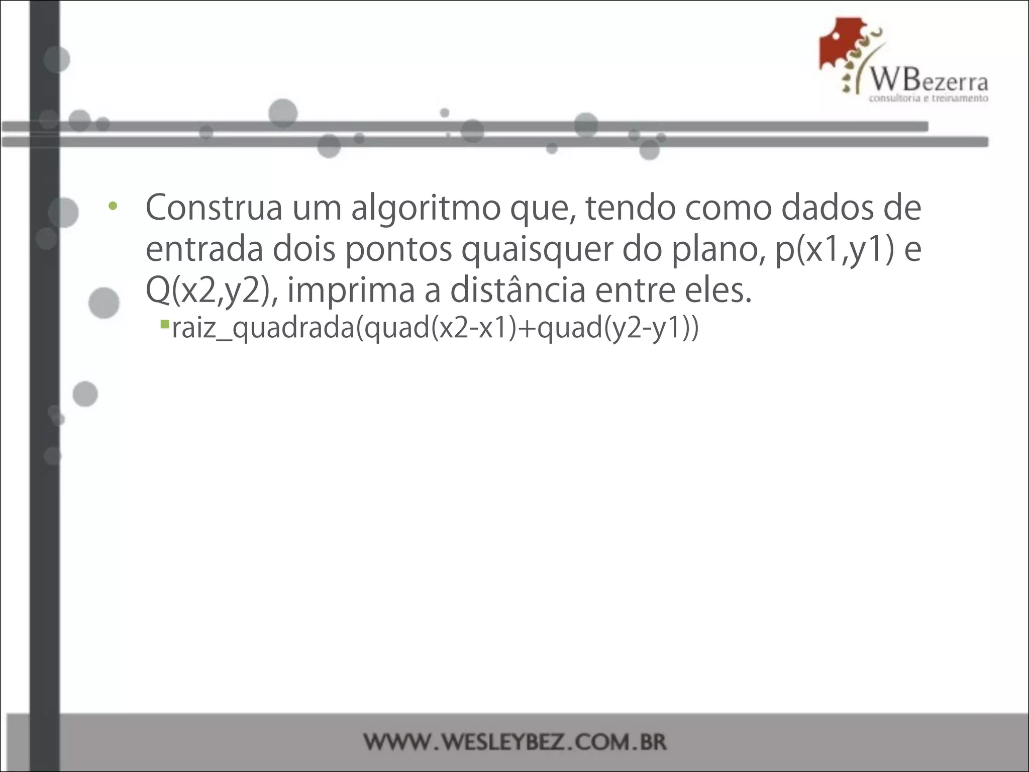 • Construa um algoritmo que, tendo como dados de
entrada dois pontos quaisquer do plano, p(x1,y1) e
Q(x2,y2), imprima a distância entre eles.
raiz_quadrada(quad(x2-x1)+quad(y2-y1))
 
