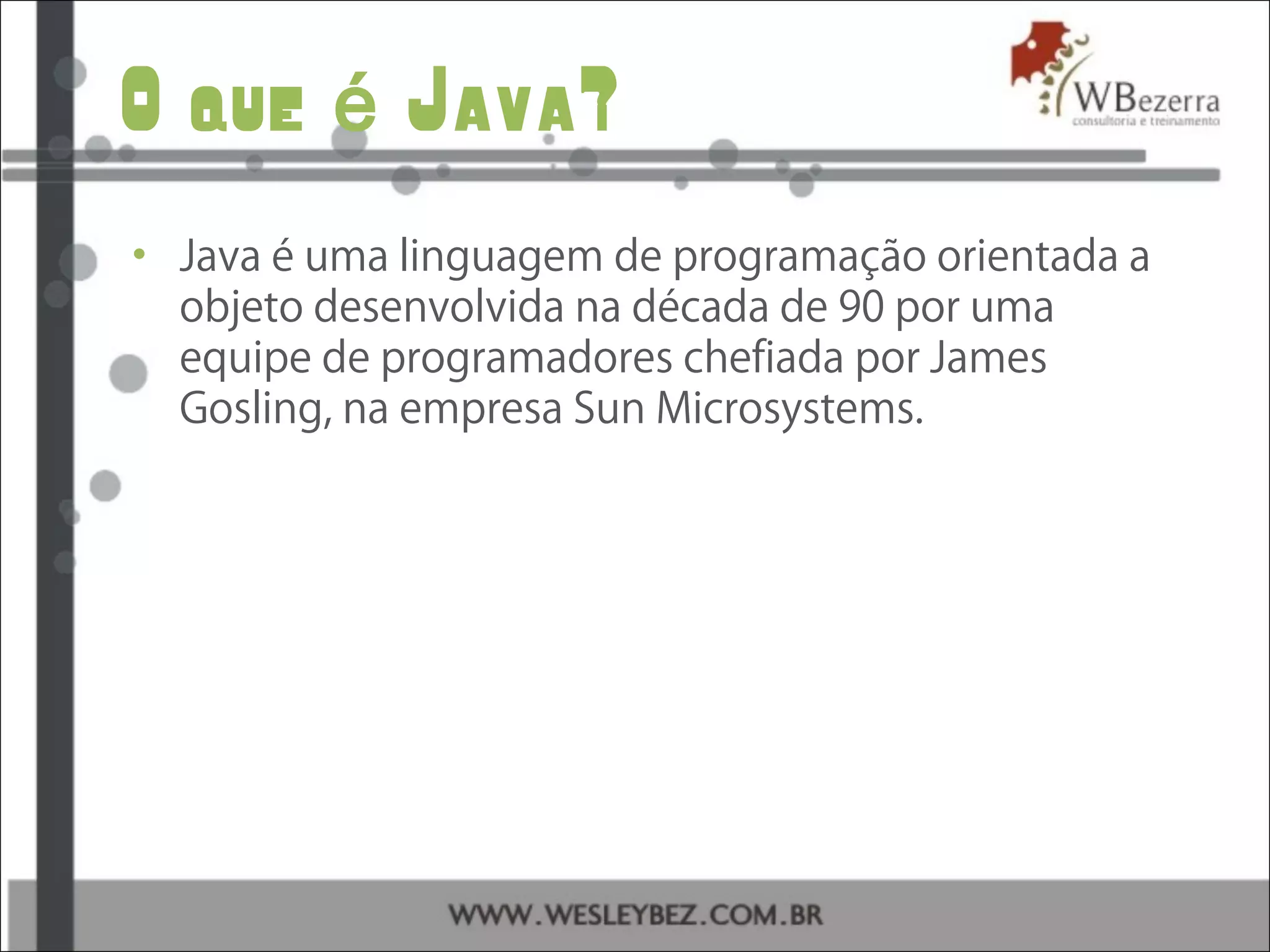 O que Java?é
• Java é uma linguagem de programação orientada a
objeto desenvolvida na década de 90 por uma
equipe de programadores chefiada por James
Gosling, na empresa Sun Microsystems.
 