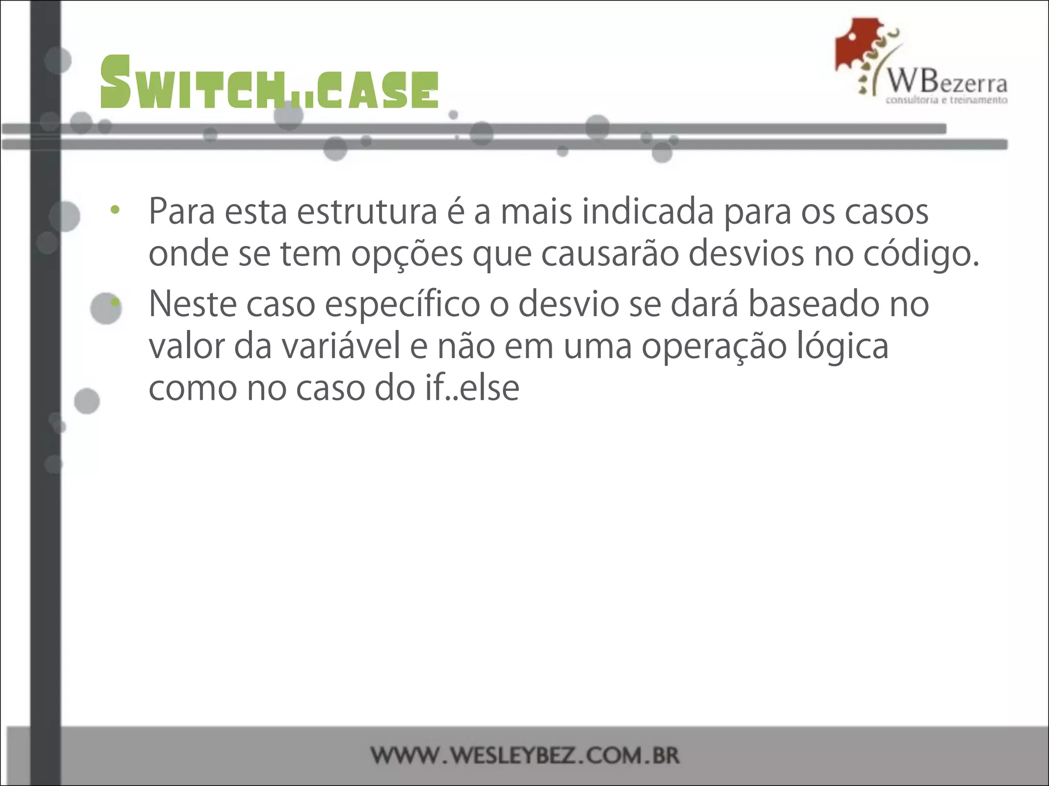 Switch..case
• Para esta estrutura é a mais indicada para os casos
onde se tem opções que causarão desvios no código.
• Neste caso específico o desvio se dará baseado no
valor da variável e não em uma operação lógica
como no caso do if..else
 
