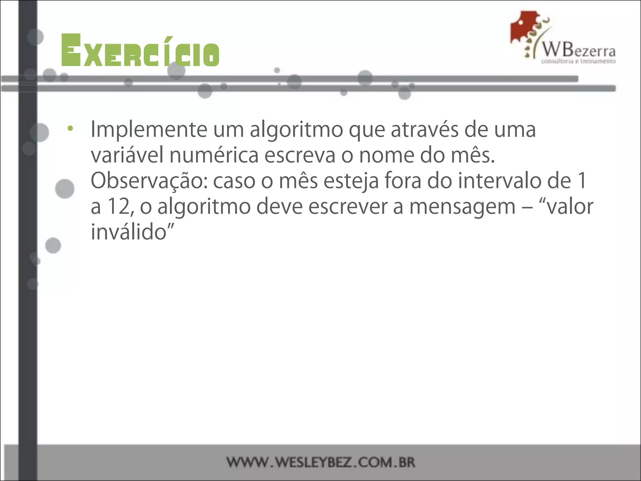 Exerc cioí
• Implemente um algoritmo que através de uma
variável numérica escreva o nome do mês.
Observação: caso o mês esteja fora do intervalo de 1
a 12, o algoritmo deve escrever a mensagem – “valor
inválido”
 