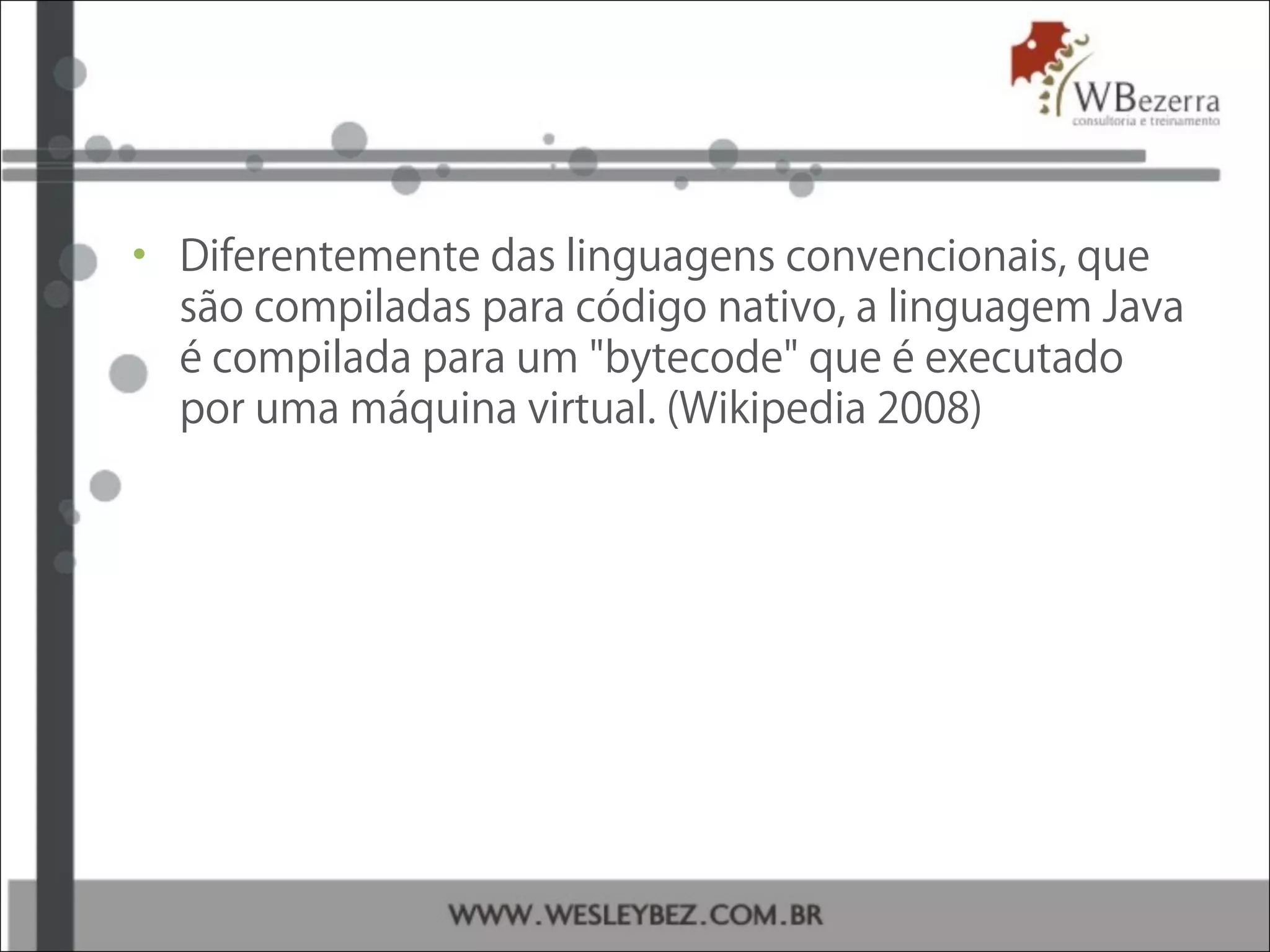• Diferentemente das linguagens convencionais, que
são compiladas para código nativo, a linguagem Java
é compilada para um "bytecode" que é executado
por uma máquina virtual. (Wikipedia 2008)
 