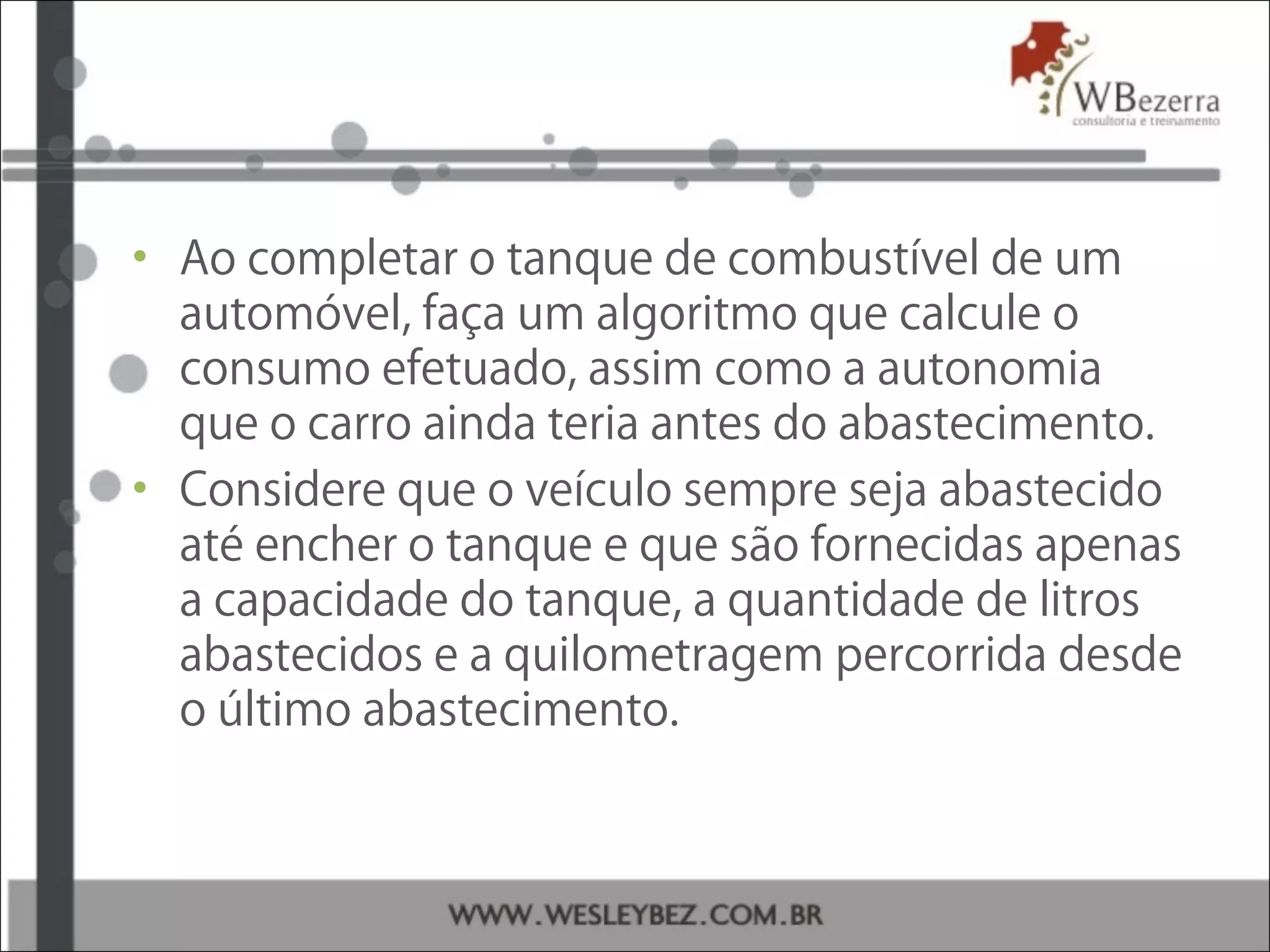 • Ao completar o tanque de combustível de um
automóvel, faça um algoritmo que calcule o
consumo efetuado, assim como a autonomia
que o carro ainda teria antes do abastecimento.
• Considere que o veículo sempre seja abastecido
até encher o tanque e que são fornecidas apenas
a capacidade do tanque, a quantidade de litros
abastecidos e a quilometragem percorrida desde
o último abastecimento.
 