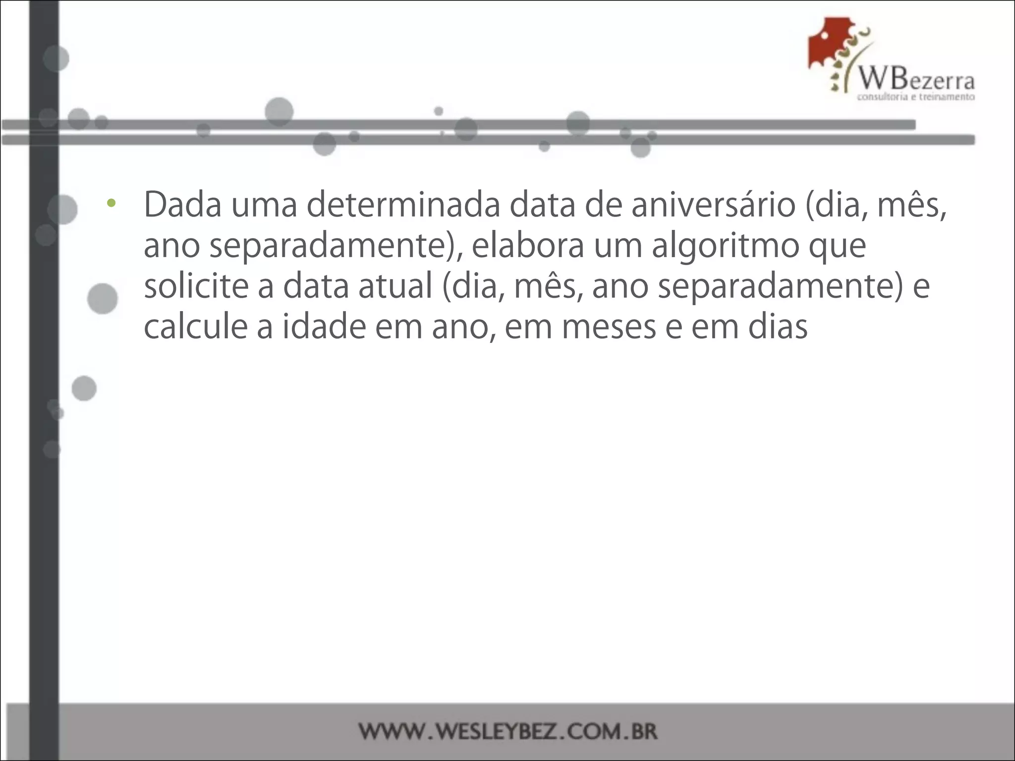 • Dada uma determinada data de aniversário (dia, mês,
ano separadamente), elabora um algoritmo que
solicite a data atual (dia, mês, ano separadamente) e
calcule a idade em ano, em meses e em dias
 