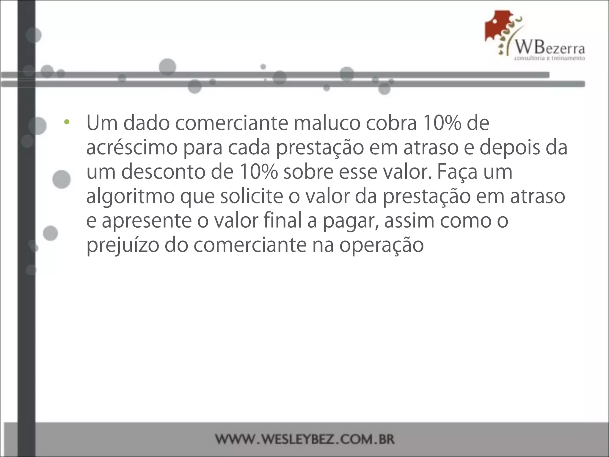 • Um dado comerciante maluco cobra 10% de
acréscimo para cada prestação em atraso e depois da
um desconto de 10% sobre esse valor. Faça um
algoritmo que solicite o valor da prestação em atraso
e apresente o valor final a pagar, assim como o
prejuízo do comerciante na operação
 