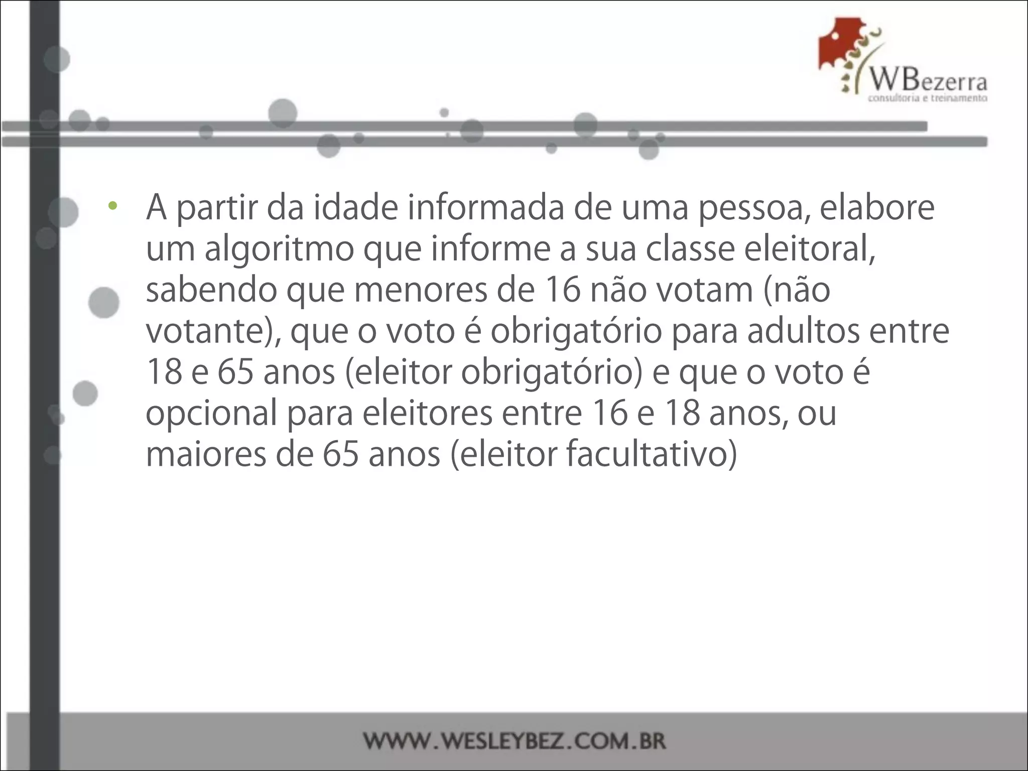 • A partir da idade informada de uma pessoa, elabore
um algoritmo que informe a sua classe eleitoral,
sabendo que menores de 16 não votam (não
votante), que o voto é obrigatório para adultos entre
18 e 65 anos (eleitor obrigatório) e que o voto é
opcional para eleitores entre 16 e 18 anos, ou
maiores de 65 anos (eleitor facultativo)
 