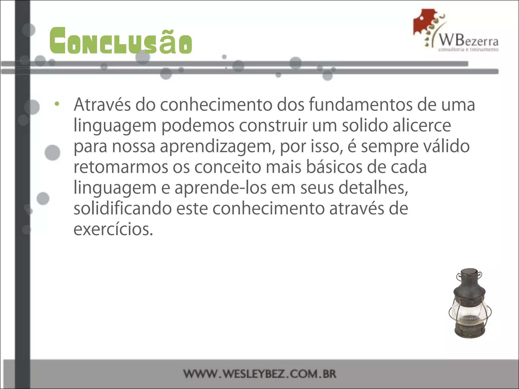 Conclus oã
• Através do conhecimento dos fundamentos de uma
linguagem podemos construir um solido alicerce
para nossa aprendizagem, por isso, é sempre válido
retomarmos os conceito mais básicos de cada
linguagem e aprende-los em seus detalhes,
solidificando este conhecimento através de
exercícios.
 