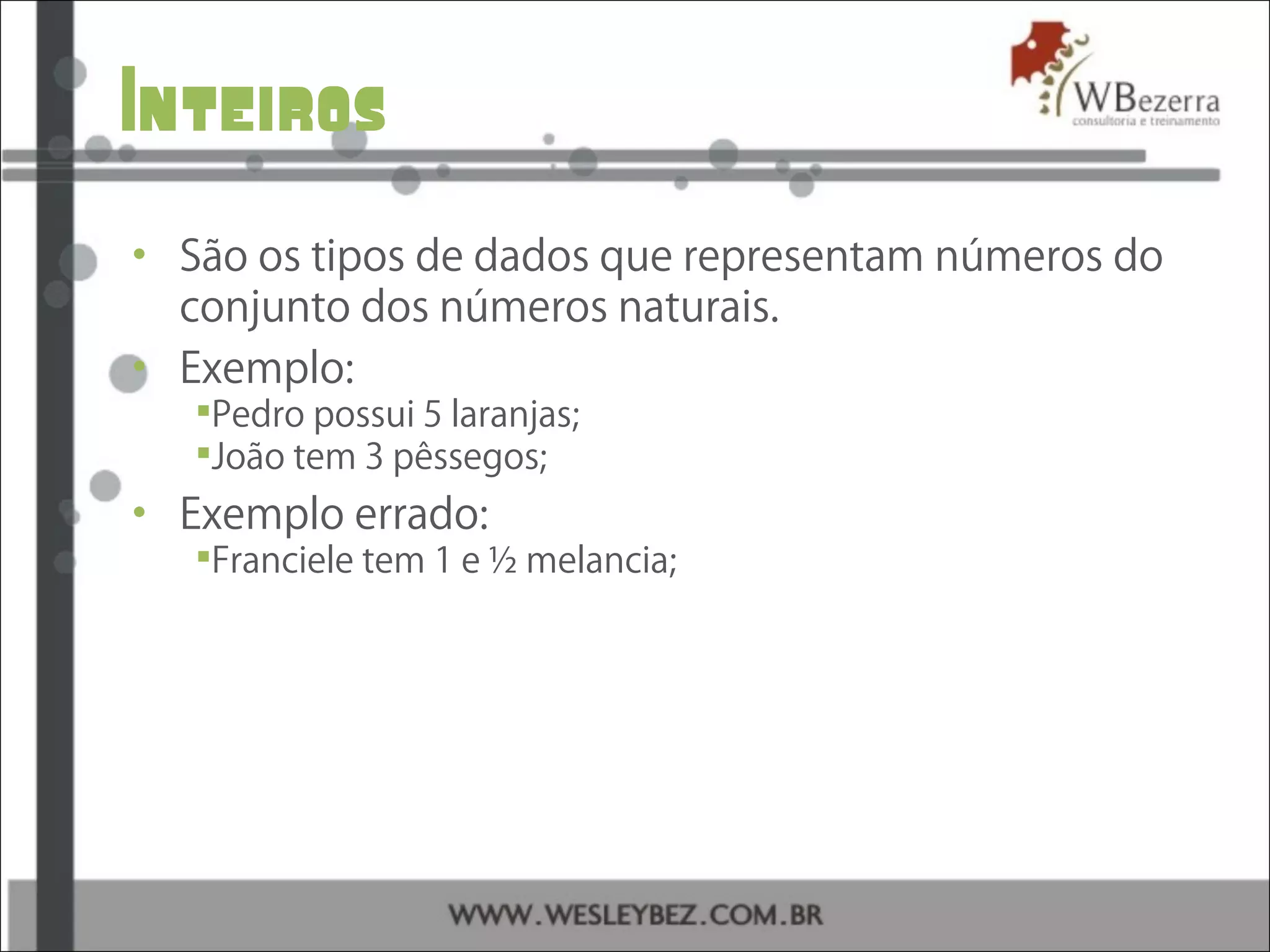 Inteiros
• São os tipos de dados que representam números do
conjunto dos números naturais.
• Exemplo:
Pedro possui 5 laranjas;
João tem 3 pêssegos;
• Exemplo errado:
Franciele tem 1 e ½ melancia;
 