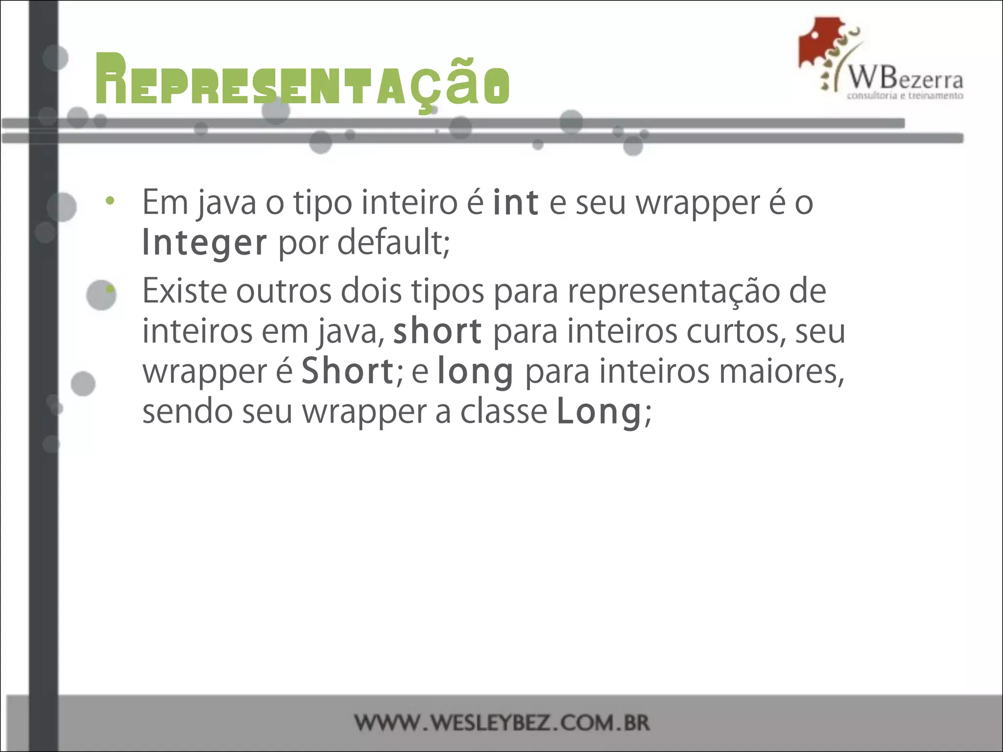 Representa oçã
• Em java o tipo inteiro é int e seu wrapper é o
Integer por default;
• Existe outros dois tipos para representação de
inteiros em java, short para inteiros curtos, seu
wrapper é Short; e long para inteiros maiores,
sendo seu wrapper a classe Long;
 