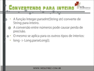 Convertendo para inteiro
• A função Integer.parseInt(String str) converte de
String para inteiro.
• A conversão entre números pode causar perda de
precisão.
• O mesmo se aplica para os outros tipos de interios:
• long -> Long.parseLong();
 