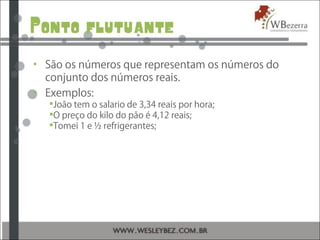 Ponto flutuante
• São os números que representam os números do
conjunto dos números reais.
• Exemplos:
João tem o salario de 3,34 reais por hora;
O preço do kilo do pão é 4,12 reais;
Tomei 1 e ½ refrigerantes;
 