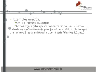 • Exemplos errados;
X = i +1 (número irracional)
Temos 1 gato (obs: apesar dos números naturais estarem
incluidos nos números reais, para java é necessário explicitar que
um número é real, sendo assim o certo seria falarmos 1.0 gato)
 