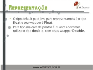 Representa oçã
• O tipo default para java para representarmos é o tipo
float e seu wrapper é Float.
• Para tipo maiores de pontos flutuantes devemos
utilizar o tipo double, com o seu wrapper Double.
 
