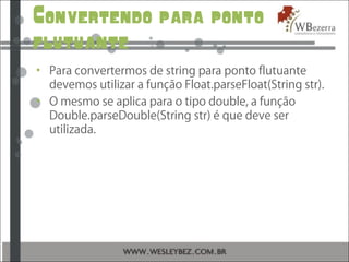 Convertendo para ponto
flutuante
• Para convertermos de string para ponto flutuante
devemos utilizar a função Float.parseFloat(String str).
• O mesmo se aplica para o tipo double, a função
Double.parseDouble(String str) é que deve ser
utilizada.
 