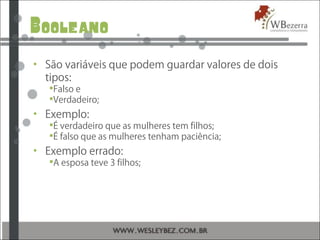 Booleano
• São variáveis que podem guardar valores de dois
tipos:
Falso e
Verdadeiro;
• Exemplo:
É verdadeiro que as mulheres tem filhos;
É falso que as mulheres tenham paciência;
• Exemplo errado:
A esposa teve 3 filhos;
 