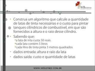 • Construa um algoritmo que calcule a quantidade
de latas de tinta necessárias e o custo para pintar
tanques cilíndricos de combustível, em que são
fornecidos a altura e o raio desse cilindro.
• Sabendo que:
a lata de inta custa 50 reais
cada lata contém 5 litros
cada litro de tinta pinta 3 metros quadrados
• dados entrada: altura e raio da lata
• dados saida: custo e quantidade de latas
 