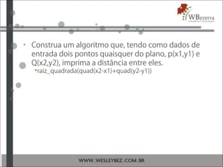 • Construa um algoritmo que, tendo como dados de
entrada dois pontos quaisquer do plano, p(x1,y1) e
Q(x2,y2), imprima a distância entre eles.
raiz_quadrada(quad(x2-x1)+quad(y2-y1))
 