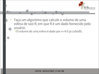 • Faça um algoritmo que calcule o volume de uma
esfera de raio R, em que R é um dado fornecido pelo
usuário.
O volume de uma esfera é dado por v=4/3.pi.cubo(R);
 
