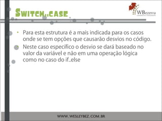 Switch..case
• Para esta estrutura é a mais indicada para os casos
onde se tem opções que causarão desvios no código.
• Neste caso específico o desvio se dará baseado no
valor da variável e não em uma operação lógica
como no caso do if..else
 