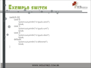 Exemplo switch
switch (i){
case 0:
System.out.println("i é igual a zero!");
break;
case 1:
System.out.println("i é igual a um!");
break;
case 2:
System.out.println("i é igual a dois!");
break;
default:
System.out.println("i é diferente!");
break;
}
 