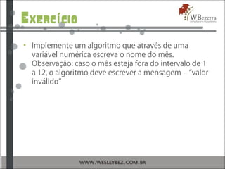 Exerc cioí
• Implemente um algoritmo que através de uma
variável numérica escreva o nome do mês.
Observação: caso o mês esteja fora do intervalo de 1
a 12, o algoritmo deve escrever a mensagem – “valor
inválido”
 