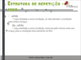 Estrutura de repeti o –çã
cont.
• while
 Laço atrelado a uma condição, se não atender a condição
nem entra no laço;
• do...while
 Laço atrelado a uma condição, executa pelo menos uma vez
o laço, pois a condição esta somente no fim;
 