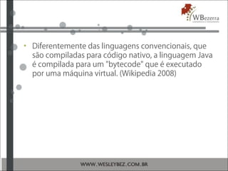 • Diferentemente das linguagens convencionais, que
são compiladas para código nativo, a linguagem Java
é compilada para um "bytecode" que é executado
por uma máquina virtual. (Wikipedia 2008)
 