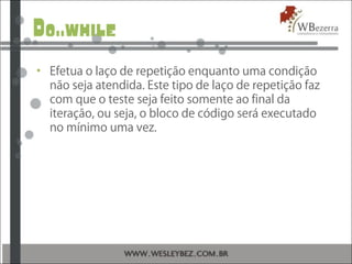 Do..while
• Efetua o laço de repetição enquanto uma condição
não seja atendida. Este tipo de laço de repetição faz
com que o teste seja feito somente ao final da
iteração, ou seja, o bloco de código será executado
no mínimo uma vez.
 