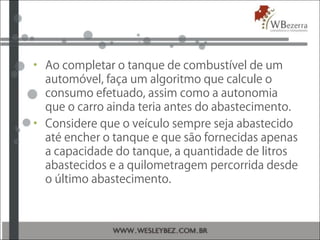 • Ao completar o tanque de combustível de um
automóvel, faça um algoritmo que calcule o
consumo efetuado, assim como a autonomia
que o carro ainda teria antes do abastecimento.
• Considere que o veículo sempre seja abastecido
até encher o tanque e que são fornecidas apenas
a capacidade do tanque, a quantidade de litros
abastecidos e a quilometragem percorrida desde
o último abastecimento.
 