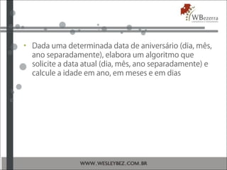• Dada uma determinada data de aniversário (dia, mês,
ano separadamente), elabora um algoritmo que
solicite a data atual (dia, mês, ano separadamente) e
calcule a idade em ano, em meses e em dias
 