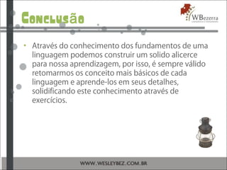 Conclus oã
• Através do conhecimento dos fundamentos de uma
linguagem podemos construir um solido alicerce
para nossa aprendizagem, por isso, é sempre válido
retomarmos os conceito mais básicos de cada
linguagem e aprende-los em seus detalhes,
solidificando este conhecimento através de
exercícios.
 