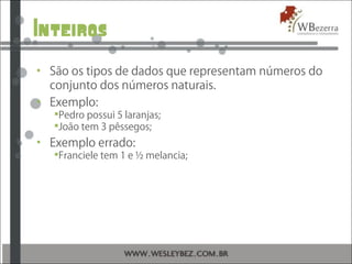 Inteiros
• São os tipos de dados que representam números do
conjunto dos números naturais.
• Exemplo:
Pedro possui 5 laranjas;
João tem 3 pêssegos;
• Exemplo errado:
Franciele tem 1 e ½ melancia;
 