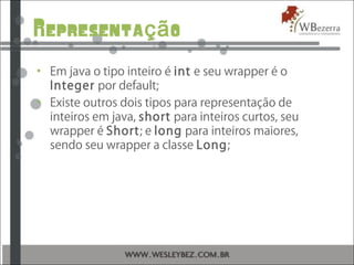 Representa oçã
• Em java o tipo inteiro é int e seu wrapper é o
Integer por default;
• Existe outros dois tipos para representação de
inteiros em java, short para inteiros curtos, seu
wrapper é Short; e long para inteiros maiores,
sendo seu wrapper a classe Long;
 