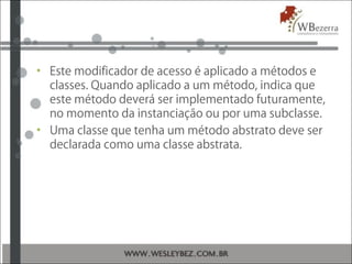 • Este modificador de acesso é aplicado a métodos e
classes. Quando aplicado a um método, indica que
este método deverá ser implementado futuramente,
no momento da instanciação ou por uma subclasse.
• Uma classe que tenha um método abstrato deve ser
declarada como uma classe abstrata.
 