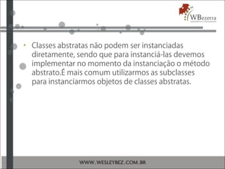 • Classes abstratas não podem ser instanciadas
diretamente, sendo que para instanciá-las devemos
implementar no momento da instanciação o método
abstrato.É mais comum utilizarmos as subclasses
para instanciarmos objetos de classes abstratas.
 