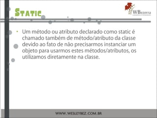 Static
• Um método ou atributo declarado como static é
chamado também de método/atributo da classe
devido ao fato de não precisarmos instanciar um
objeto para usarmos estes métodos/atributos, os
utilizamos diretamente na classe.
 