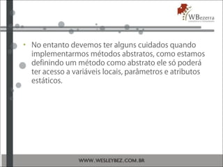 • No entanto devemos ter alguns cuidados quando
implementarmos métodos abstratos, como estamos
definindo um método como abstrato ele só poderá
ter acesso a variáveis locais, parâmetros e atributos
estáticos.
 